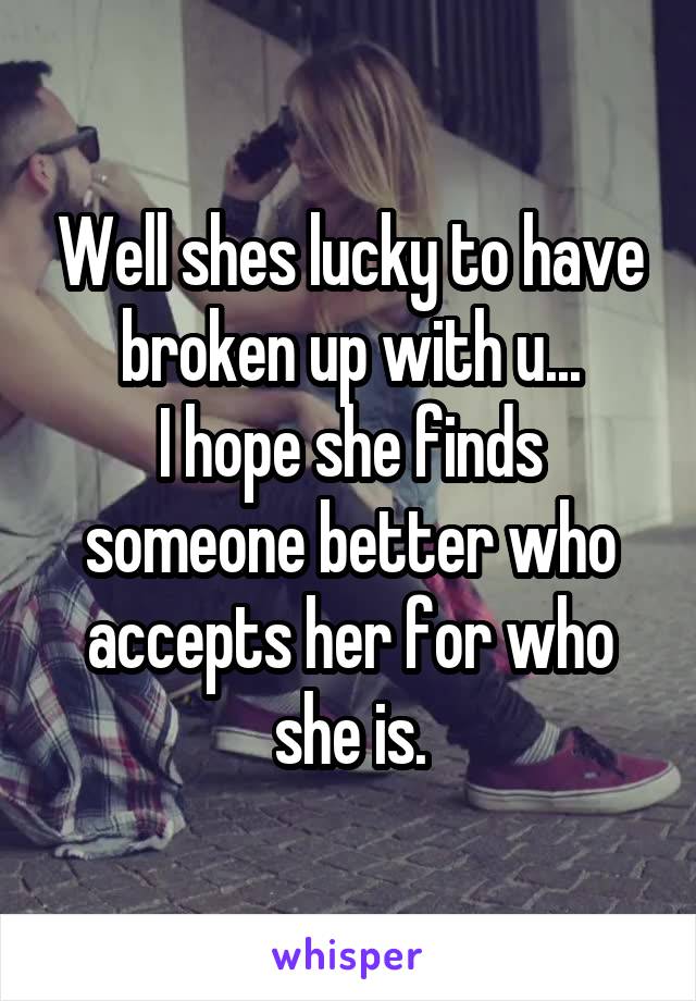 Well shes lucky to have broken up with u...
I hope she finds someone better who accepts her for who she is.