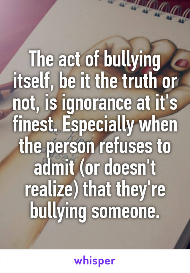 The act of bullying itself, be it the truth or not, is ignorance at it's finest. Especially when the person refuses to admit (or doesn't realize) that they're bullying someone.