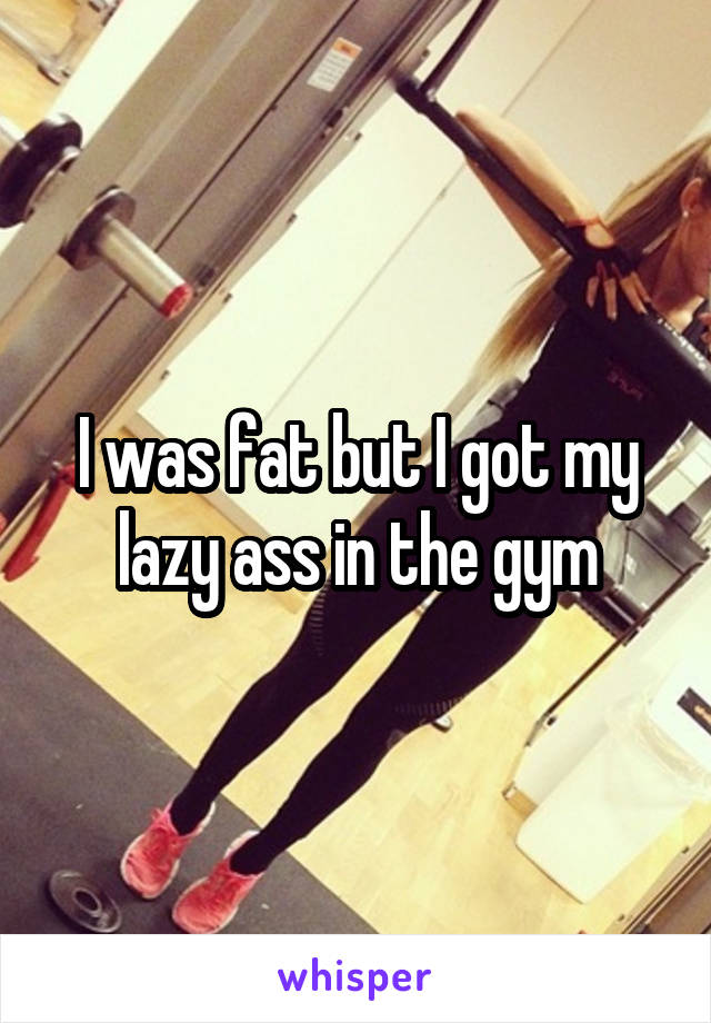 I was fat but I got my lazy ass in the gym