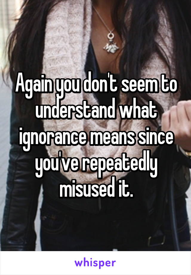 Again you don't seem to understand what ignorance means since you've repeatedly misused it.