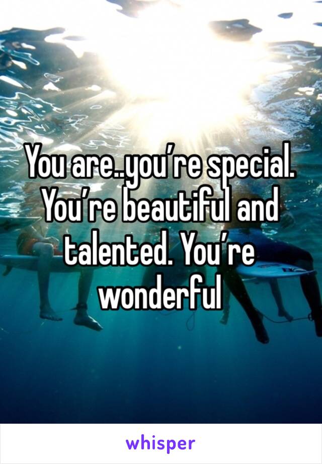 You are..you’re special. You’re beautiful and talented. You’re wonderful 