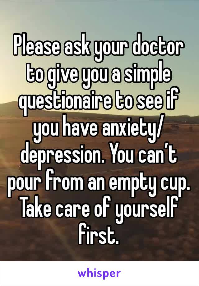 Please ask your doctor to give you a simple questionaire to see if you have anxiety/depression. You can’t pour from an empty cup. Take care of yourself first.