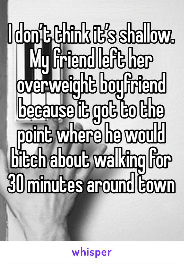 I don’t think it’s shallow. My friend left her overweight boyfriend because it got to the point where he would bitch about walking for 30 minutes around town