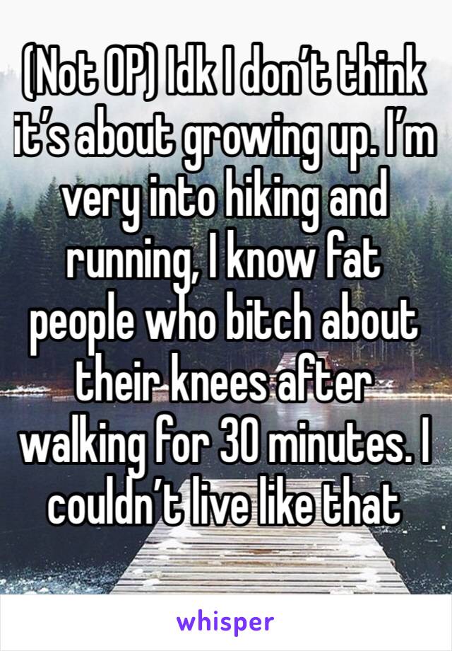 (Not OP) Idk I don’t think it’s about growing up. I’m very into hiking and running, I know fat people who bitch about their knees after walking for 30 minutes. I couldn’t live like that