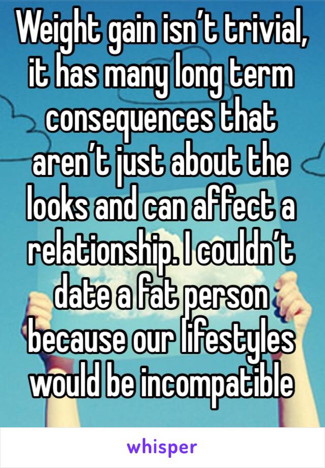 Weight gain isn’t trivial, it has many long term consequences that aren’t just about the looks and can affect a relationship. I couldn’t date a fat person because our lifestyles would be incompatible