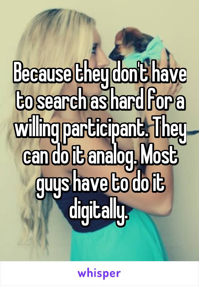 Because they don't have to search as hard for a willing participant. They can do it analog. Most guys have to do it digitally. 