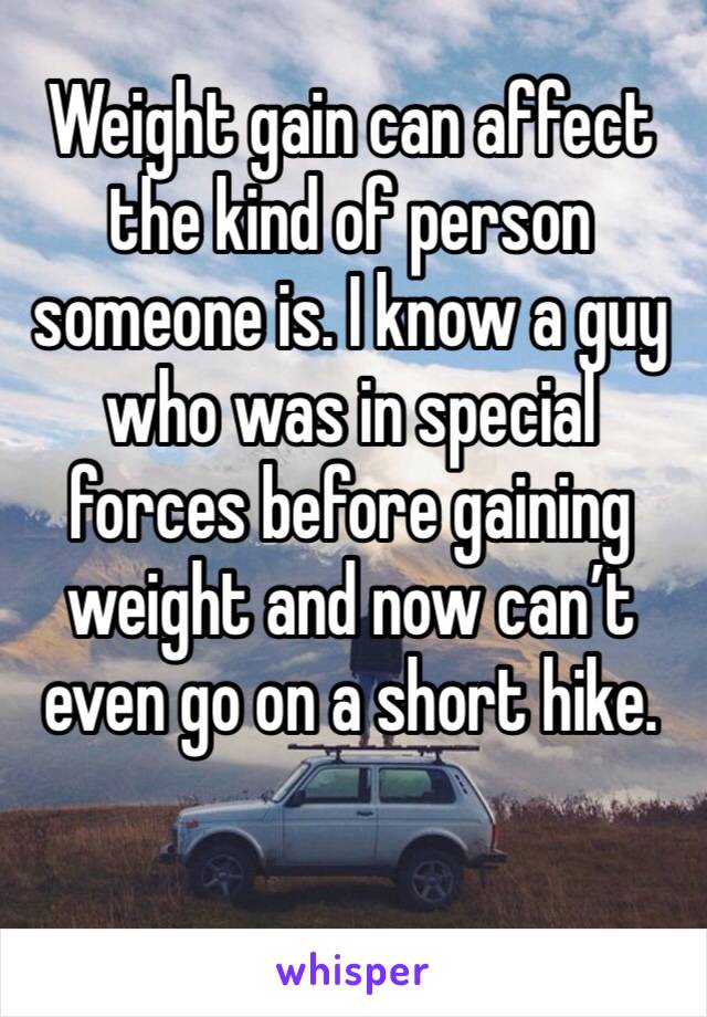 Weight gain can affect the kind of person someone is. I know a guy who was in special forces before gaining weight and now can’t even go on a short hike. 