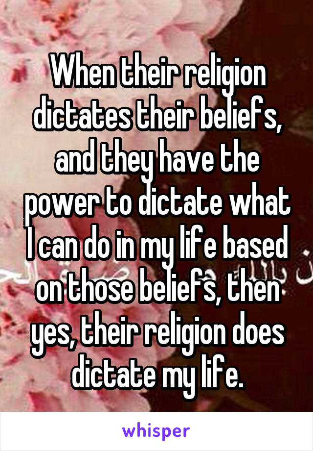 When their religion dictates their beliefs, and they have the power to dictate what I can do in my life based on those beliefs, then yes, their religion does dictate my life.