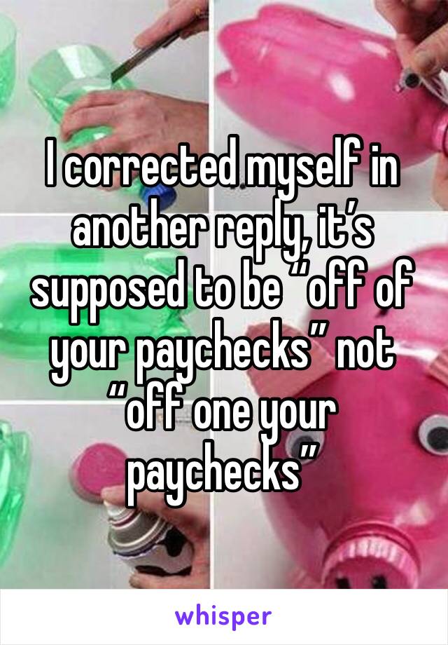 I corrected myself in another reply, it’s supposed to be “off of your paychecks” not “off one your paychecks”