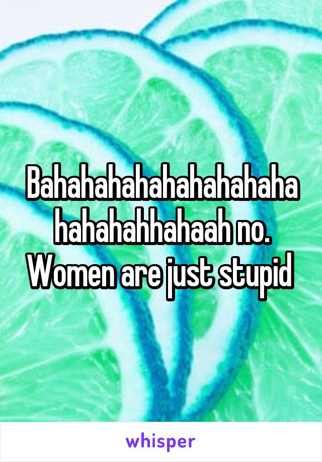 Bahahahahahahahahahahahahahhahaah no. Women are just stupid 