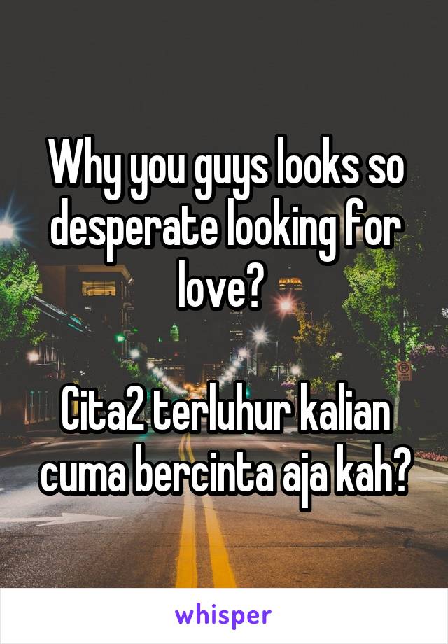 Why you guys looks so desperate looking for love? 

Cita2 terluhur kalian cuma bercinta aja kah?