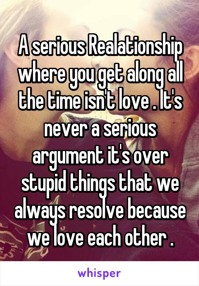 A serious Realationship where you get along all the time isn't love . It's never a serious argument it's over stupid things that we always resolve because we love each other .