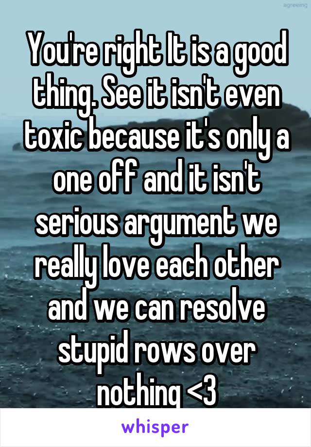 You're right It is a good thing. See it isn't even toxic because it's only a one off and it isn't serious argument we really love each other and we can resolve stupid rows over nothing <3