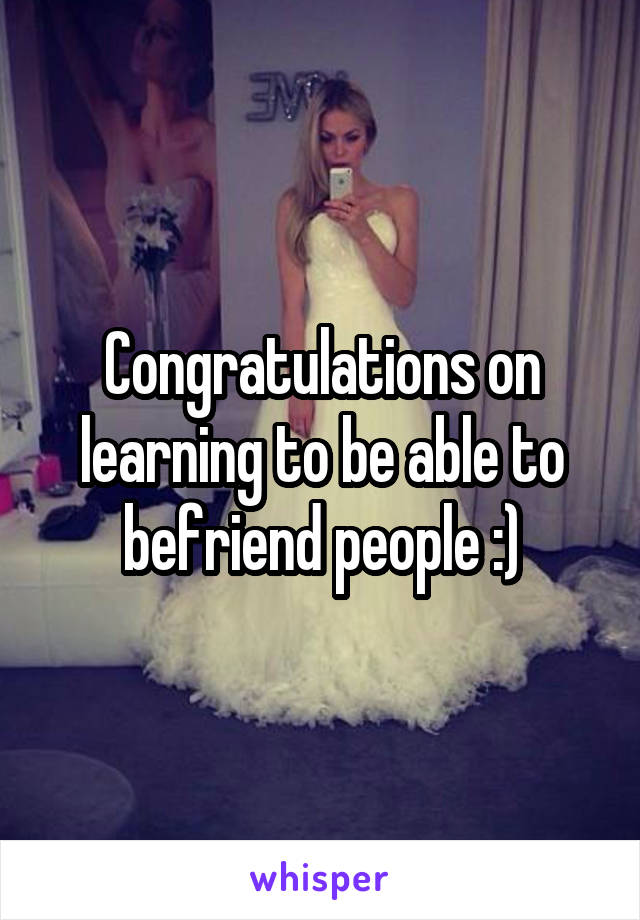 Congratulations on learning to be able to befriend people :)