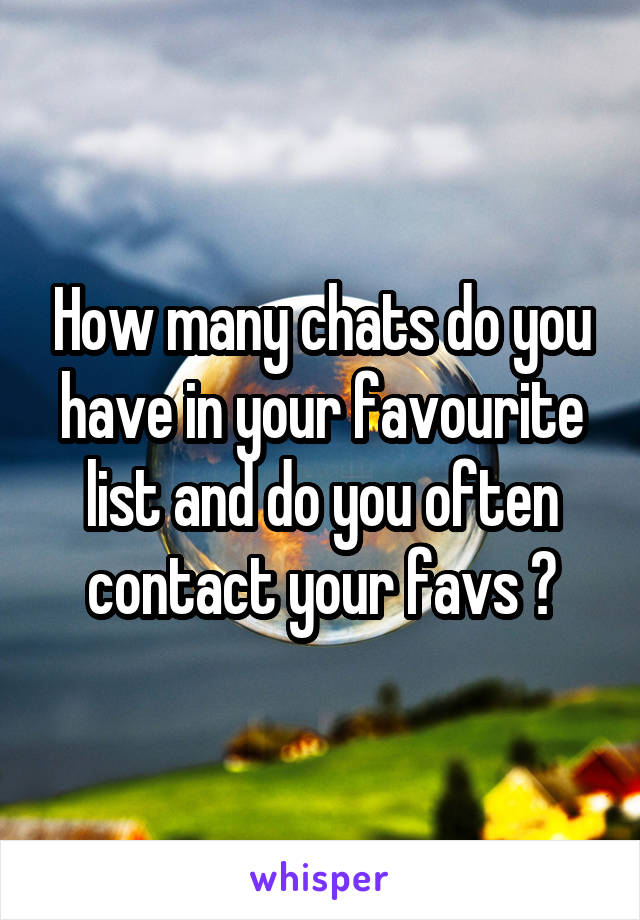 How many chats do you have in your favourite list and do you often contact your favs ?