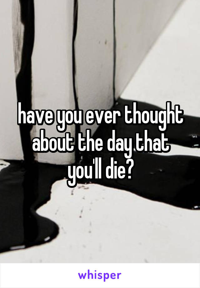 have you ever thought about the day that you'll die?