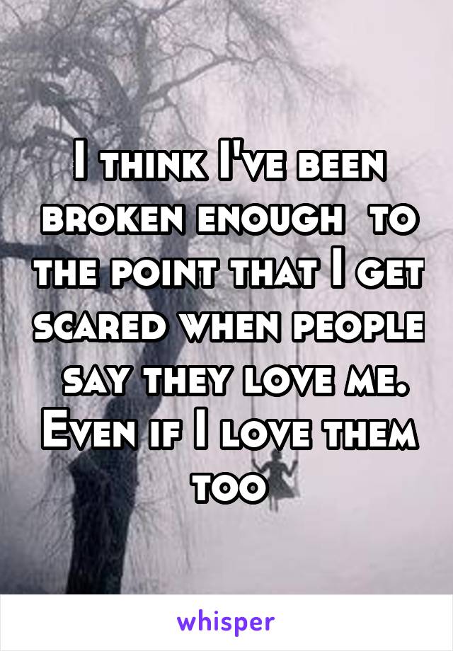 I think I've been broken enough  to the point that I get scared when people  say they love me. Even if I love them too