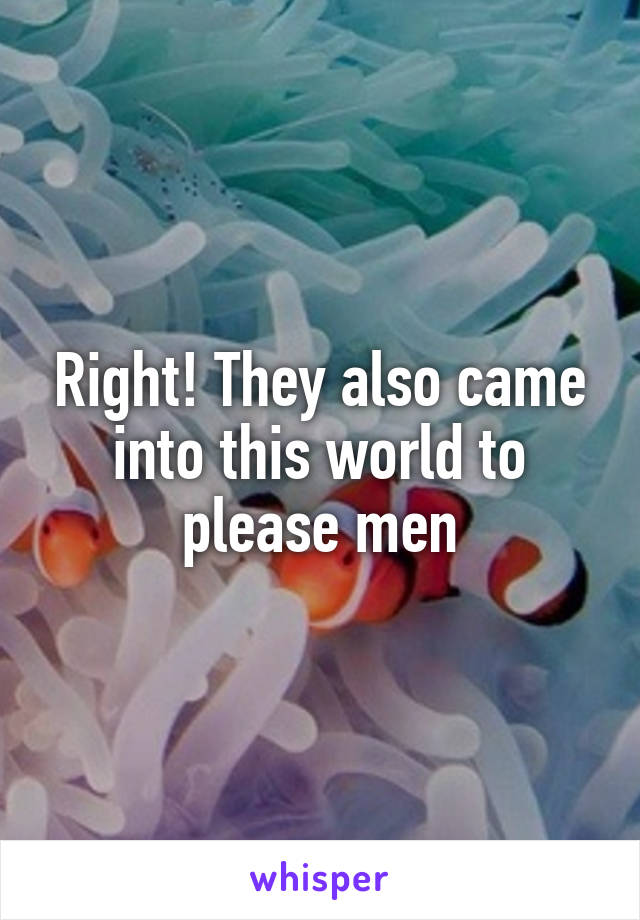 Right! They also came into this world to please men
