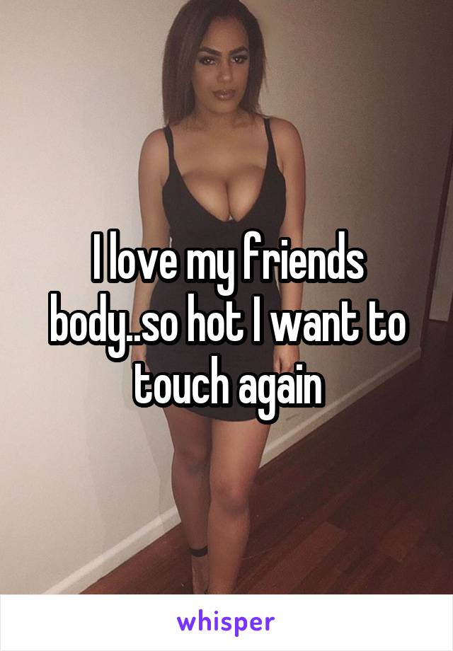I love my friends body..so hot I want to touch again