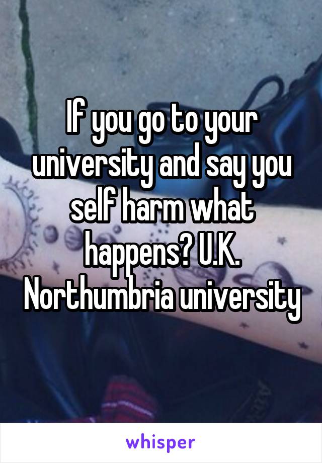 If you go to your university and say you self harm what happens? U.K. Northumbria university 