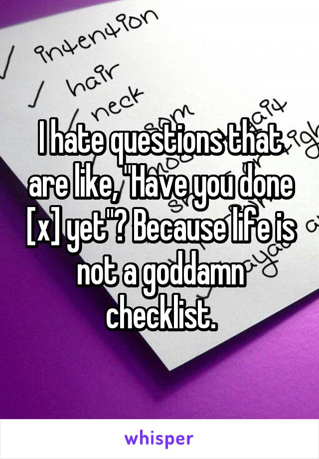I hate questions that are like, "Have you done [x] yet"? Because life is not a goddamn checklist.