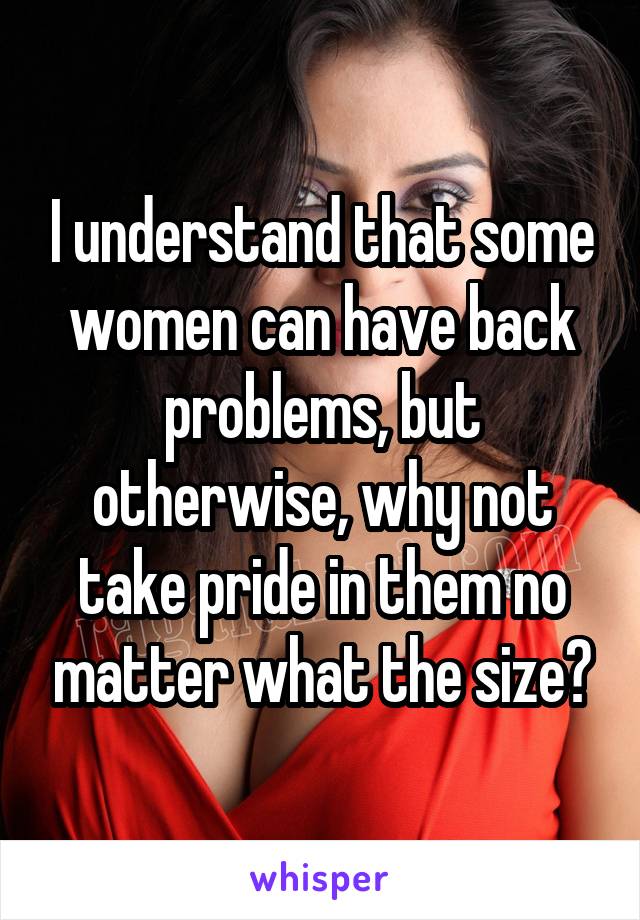 I understand that some women can have back problems, but otherwise, why not take pride in them no matter what the size?