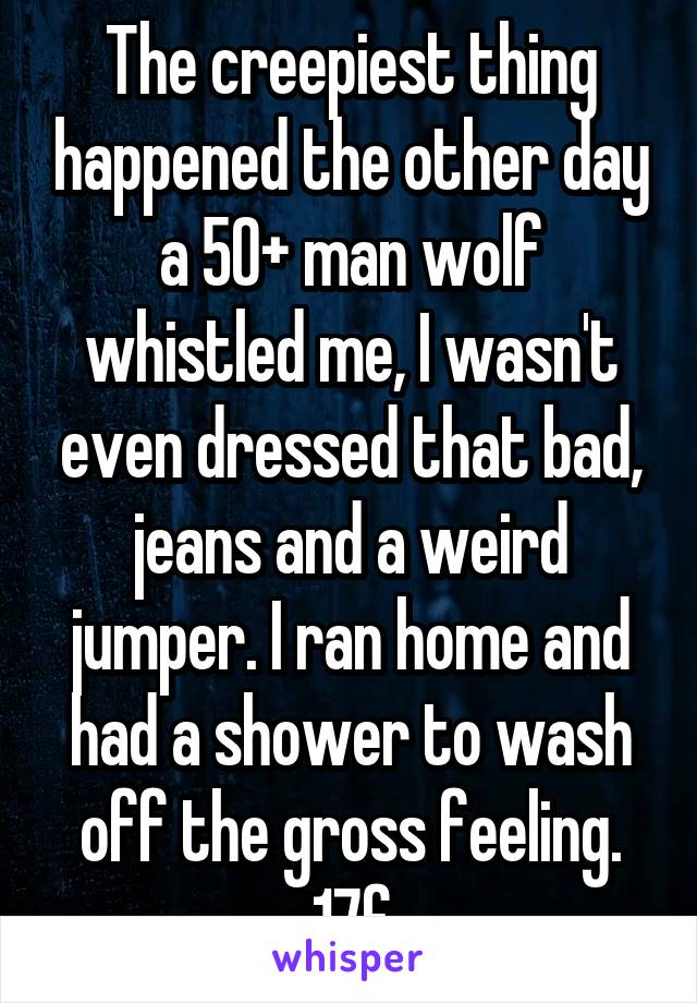 The creepiest thing happened the other day a 50+ man wolf whistled me, I wasn't even dressed that bad, jeans and a weird jumper. I ran home and had a shower to wash off the gross feeling. 17f