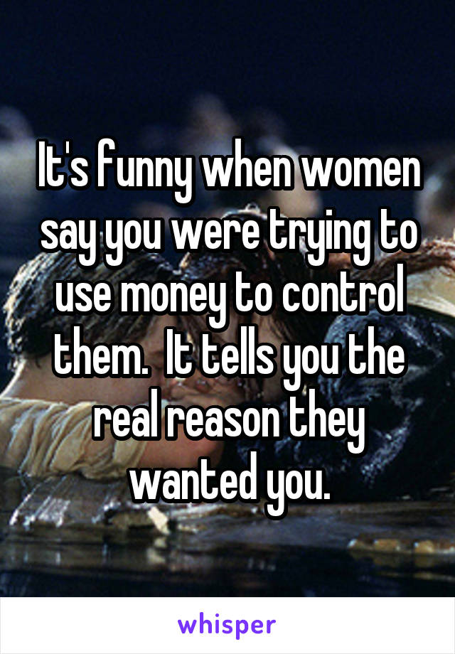 It's funny when women say you were trying to use money to control them.  It tells you the real reason they wanted you.