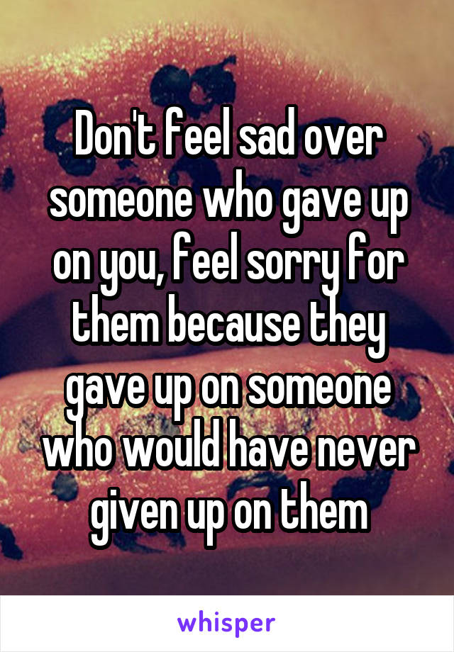 Don't feel sad over someone who gave up on you, feel sorry for them because they gave up on someone who would have never given up on them