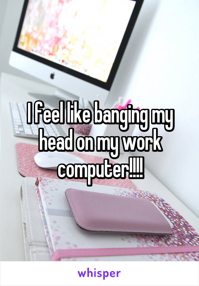 I feel like banging my head on my work computer!!!!