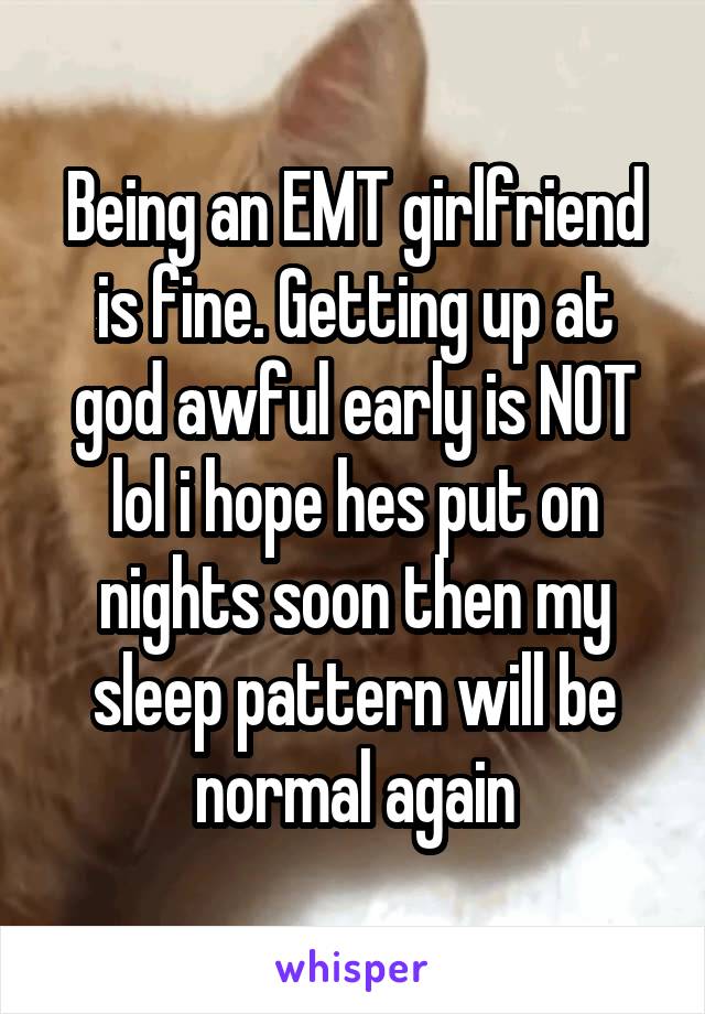 Being an EMT girlfriend is fine. Getting up at god awful early is NOT lol i hope hes put on nights soon then my sleep pattern will be normal again