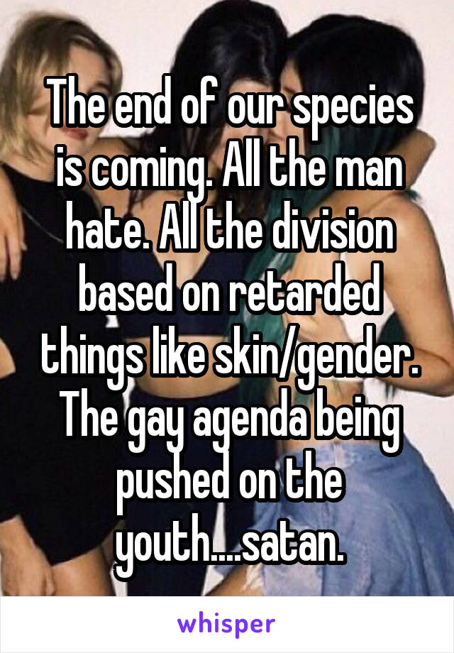The end of our species is coming. All the man hate. All the division based on retarded things like skin/gender. The gay agenda being pushed on the youth....satan.