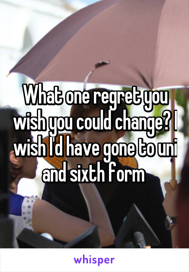 What one regret you wish you could change? I wish I'd have gone to uni and sixth form 