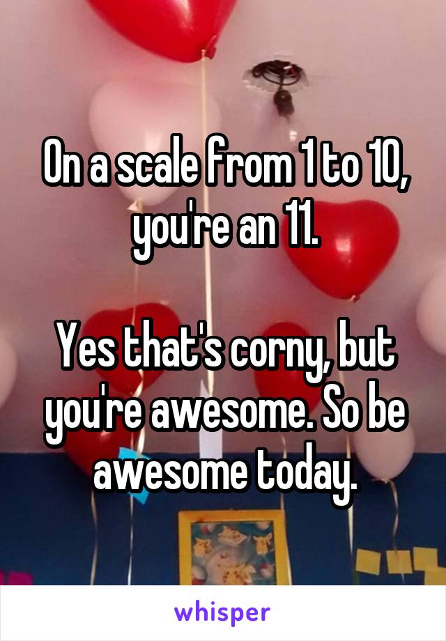 On a scale from 1 to 10, you're an 11.

Yes that's corny, but you're awesome. So be awesome today.