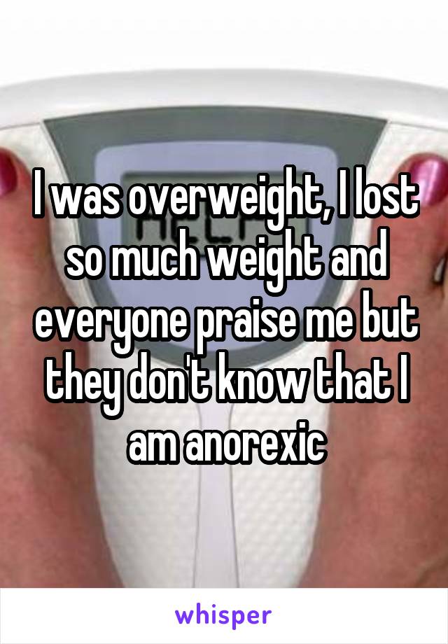 I was overweight, I lost so much weight and everyone praise me but they don't know that I am anorexic