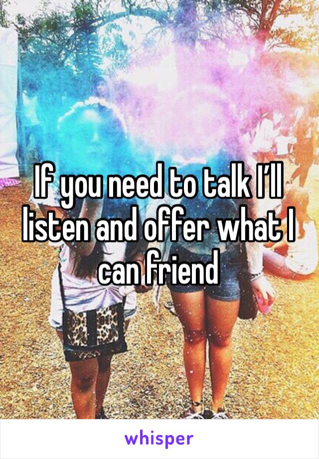 If you need to talk I’ll listen and offer what I can friend