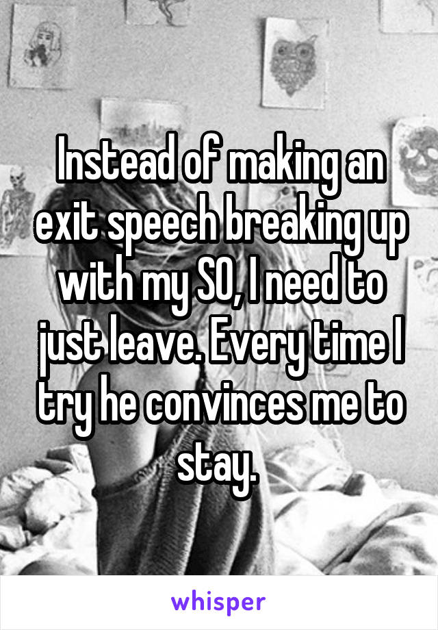 Instead of making an exit speech breaking up with my SO, I need to just leave. Every time I try he convinces me to stay. 