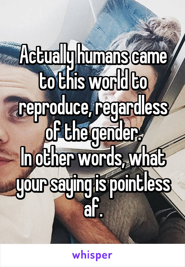Actually humans came to this world to reproduce, regardless of the gender.
In other words, what your saying is pointless af.