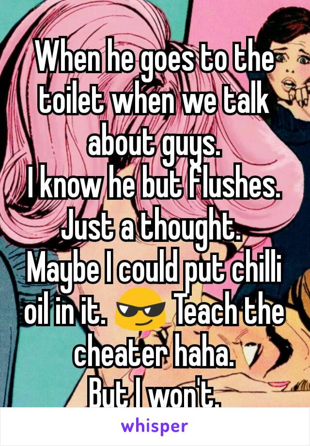 When he goes to the toilet when we talk about guys.
I know he but flushes.
Just a thought. 
Maybe I could put chilli oil in it. 😎 Teach the cheater haha.
But I won't.