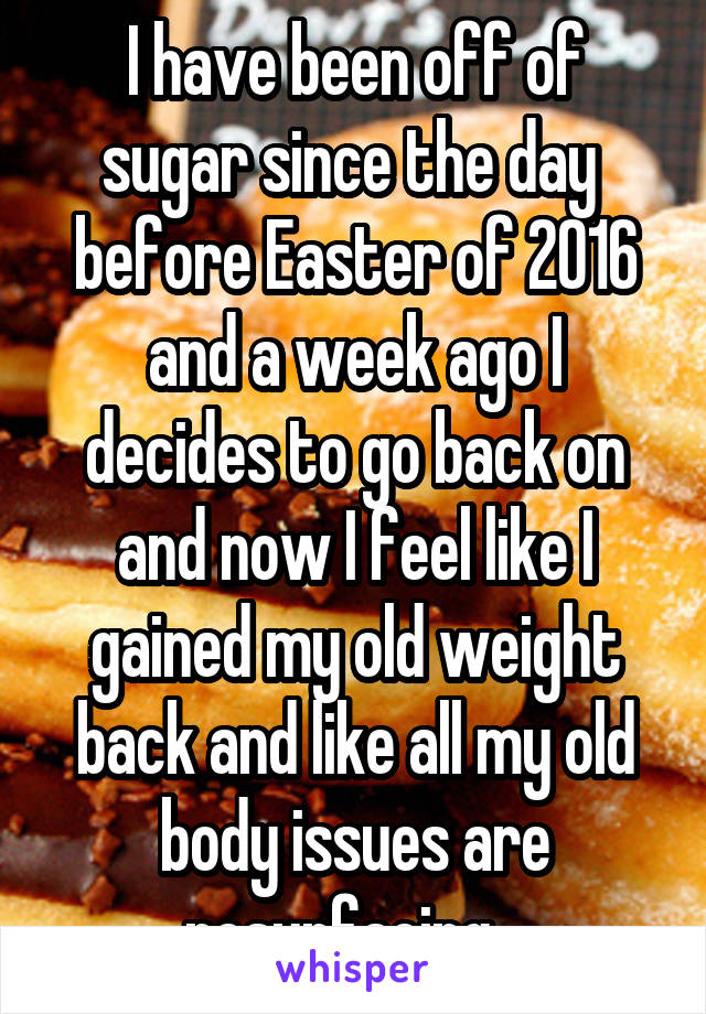 I have been off of sugar since the day  before Easter of 2016 and a week ago I decides to go back on and now I feel like I gained my old weight back and like all my old body issues are resurfacing...