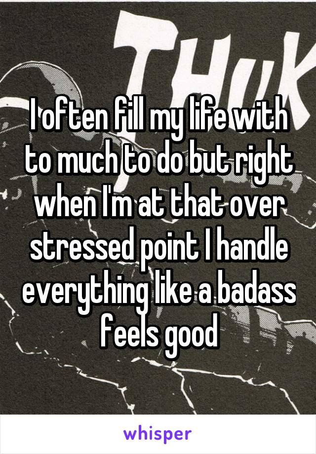 I often fill my life with to much to do but right when I'm at that over stressed point I handle everything like a badass feels good