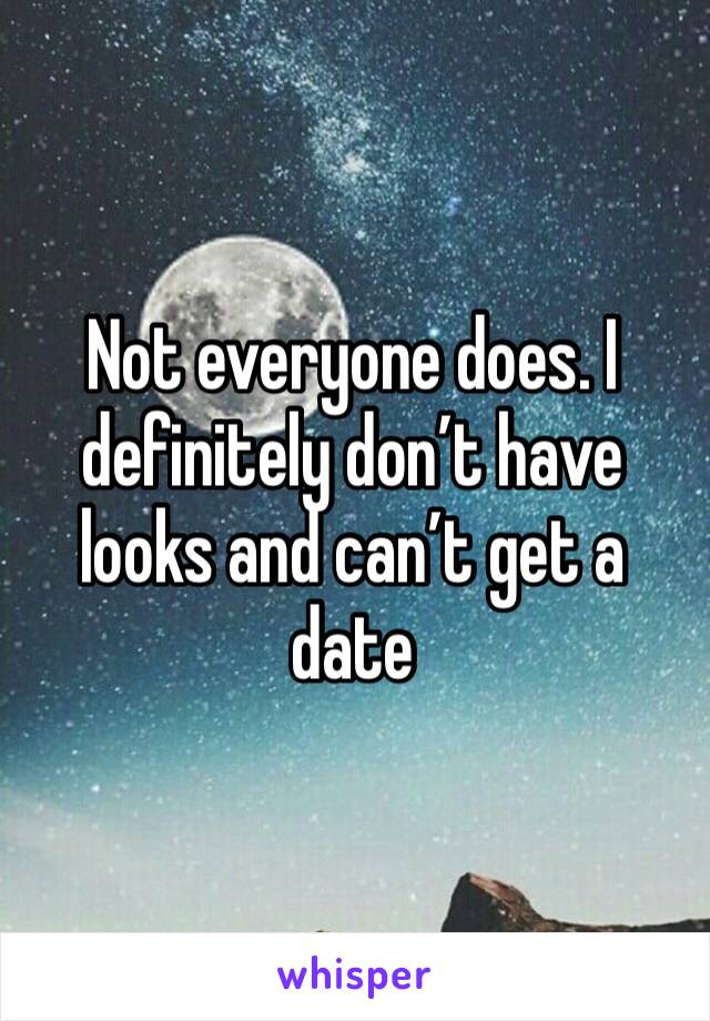 Not everyone does. I definitely don’t have looks and can’t get a date