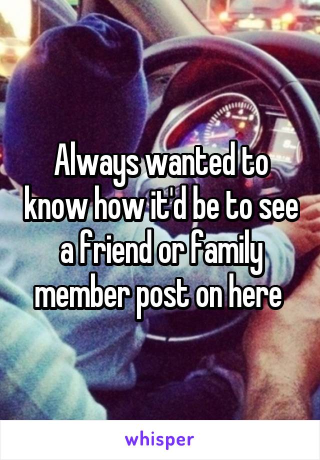 Always wanted to know how it'd be to see a friend or family member post on here 