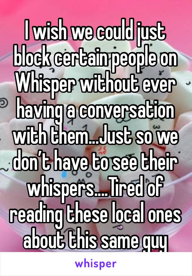 I wish we could just block certain people on Whisper without ever having a conversation with them...Just so we don’t have to see their whispers....Tired of reading these local ones about this same guy