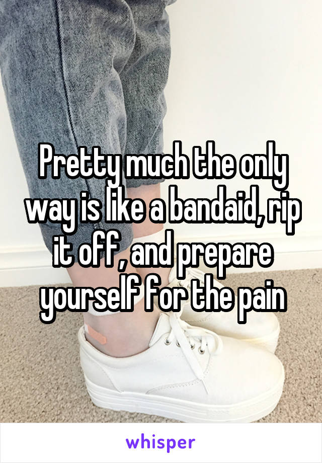 Pretty much the only way is like a bandaid, rip it off, and prepare yourself for the pain