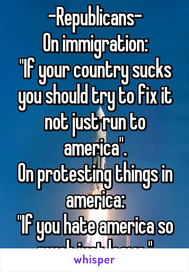 -Republicans-
On immigration:
"If your country sucks you should try to fix it not just run to america".
On protesting things in america:
"If you hate america so much just leave."