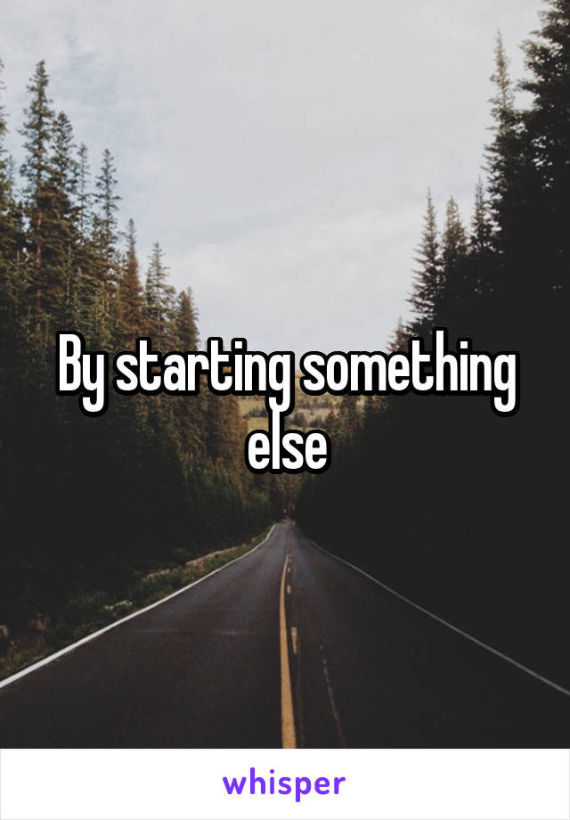 By starting something else