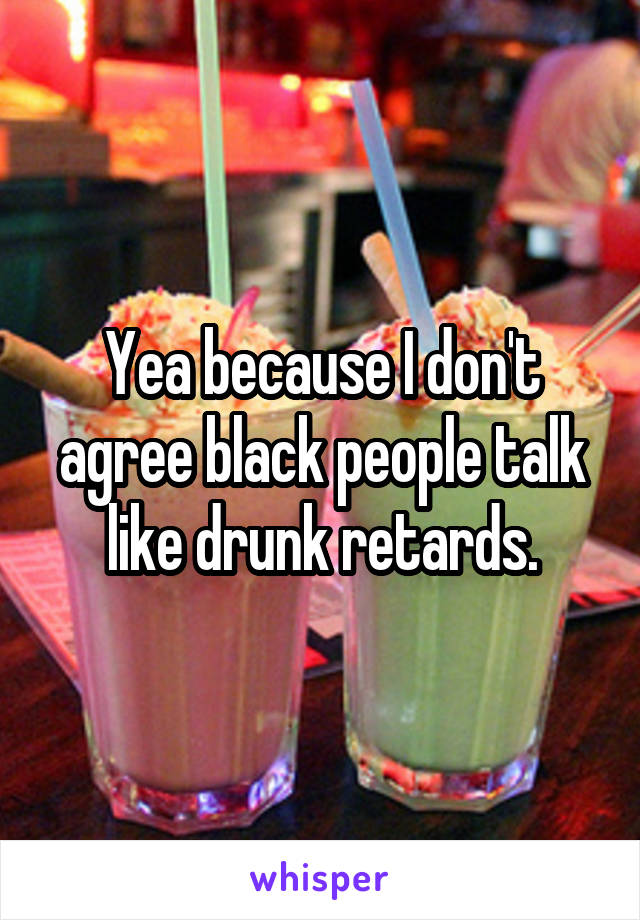 Yea because I don't agree black people talk like drunk retards.