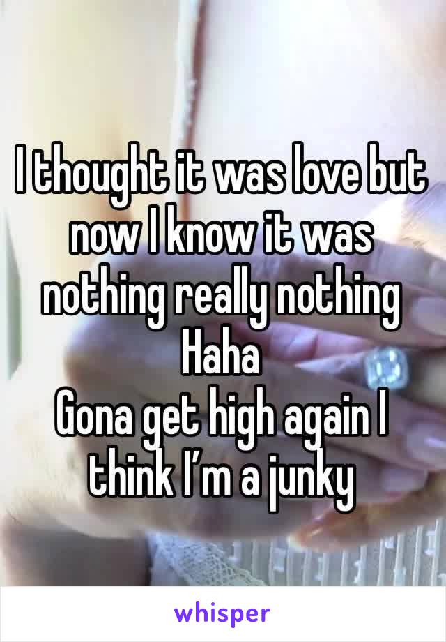 I thought it was love but now I know it was nothing really nothing 
Haha
Gona get high again I think I’m a junky 