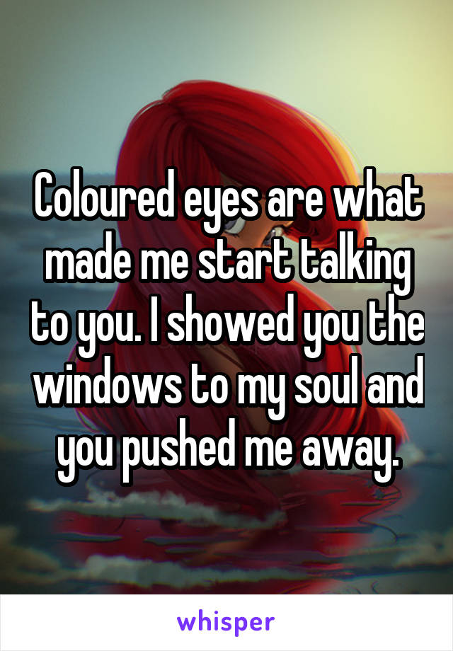 Coloured eyes are what made me start talking to you. I showed you the windows to my soul and you pushed me away.